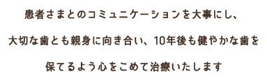 患者様とのコミュニケーションを大事にし、大切な歯とも親身に向き合い、10年後も健やかな歯を保てるよう心をこめて治療いたします。